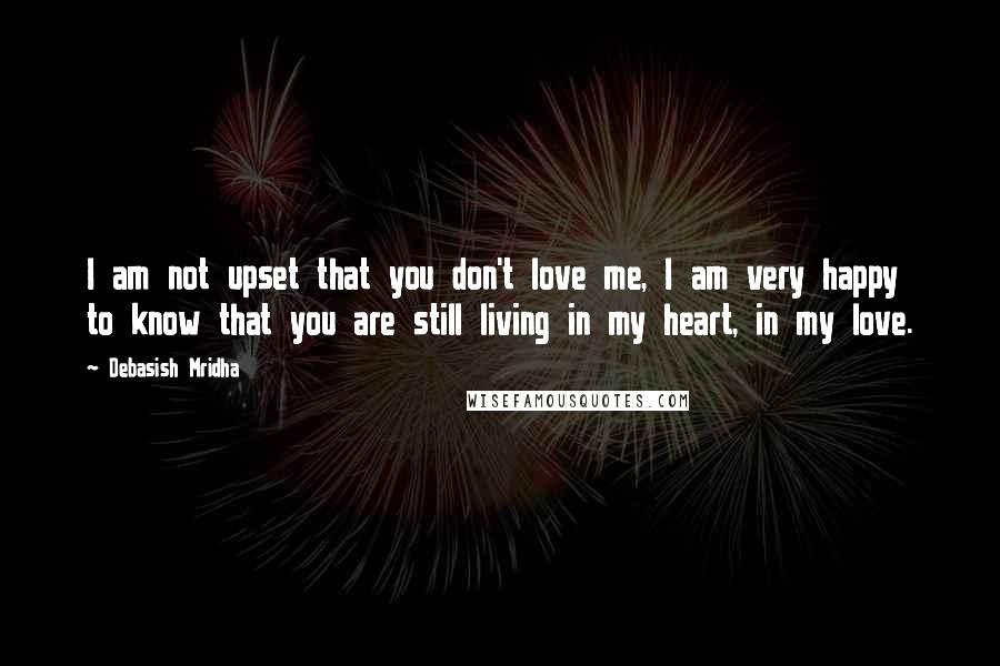 Debasish Mridha Quotes: I am not upset that you don't love me, I am very happy to know that you are still living in my heart, in my love.