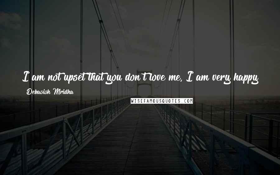 Debasish Mridha Quotes: I am not upset that you don't love me, I am very happy to know that you are still living in my heart, in my love.