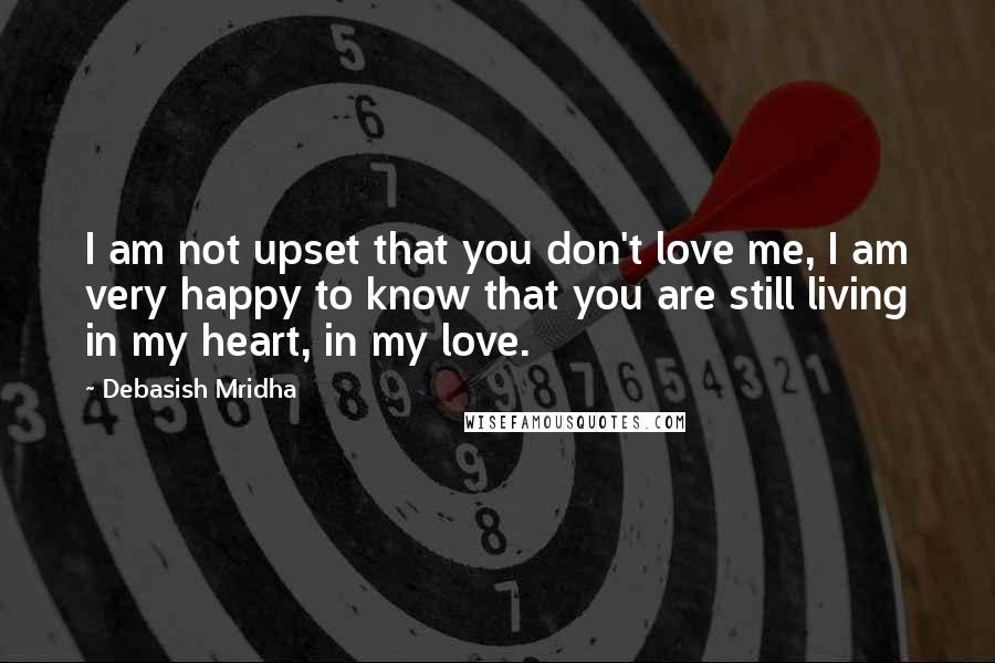 Debasish Mridha Quotes: I am not upset that you don't love me, I am very happy to know that you are still living in my heart, in my love.