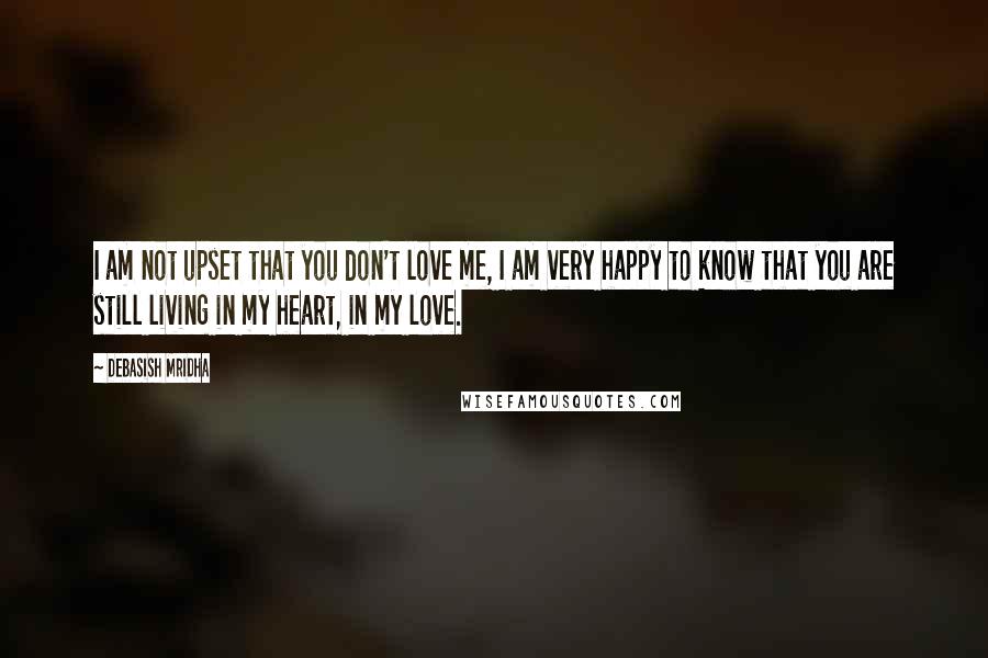 Debasish Mridha Quotes: I am not upset that you don't love me, I am very happy to know that you are still living in my heart, in my love.