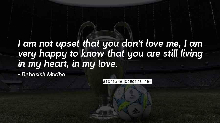 Debasish Mridha Quotes: I am not upset that you don't love me, I am very happy to know that you are still living in my heart, in my love.