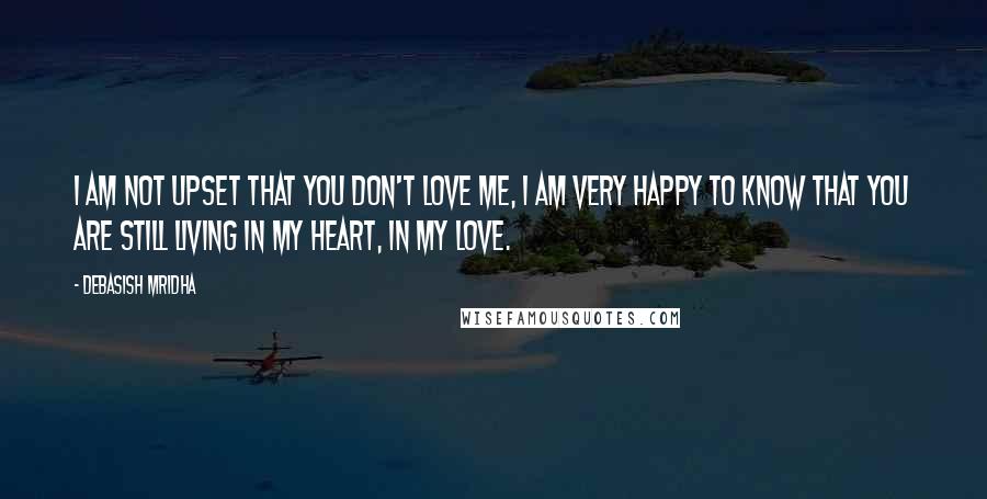 Debasish Mridha Quotes: I am not upset that you don't love me, I am very happy to know that you are still living in my heart, in my love.