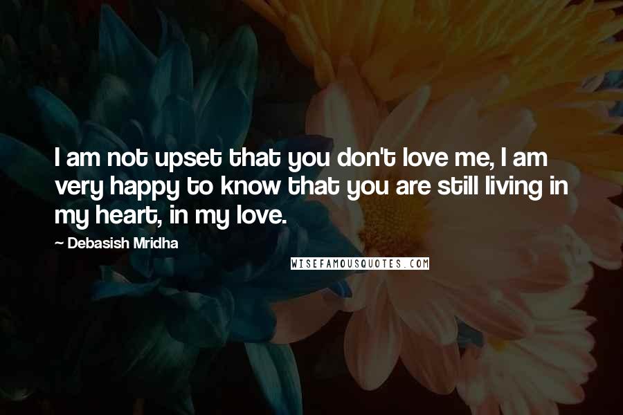 Debasish Mridha Quotes: I am not upset that you don't love me, I am very happy to know that you are still living in my heart, in my love.