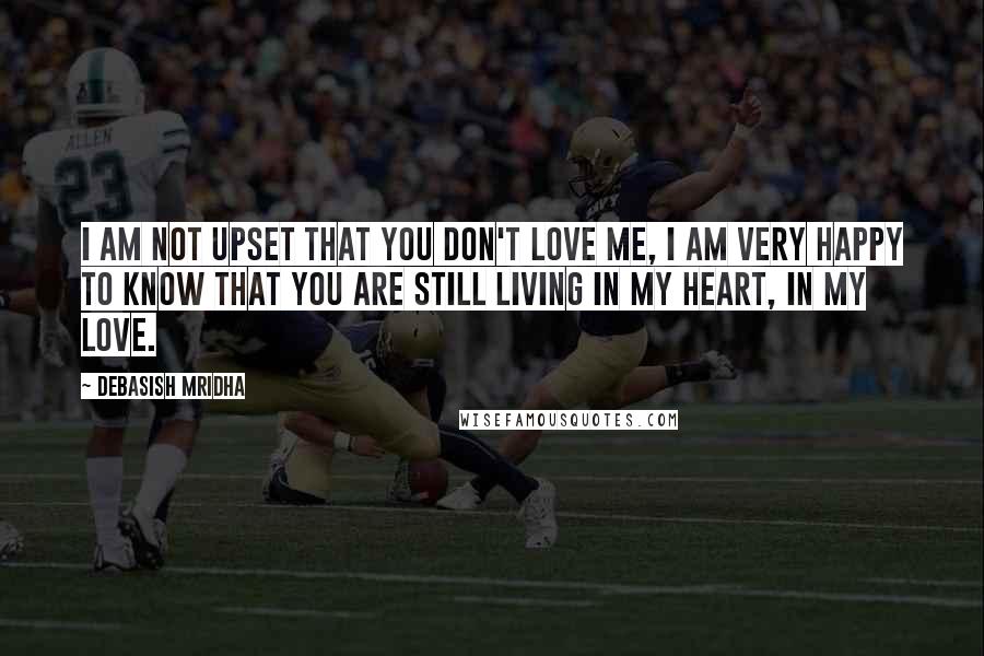 Debasish Mridha Quotes: I am not upset that you don't love me, I am very happy to know that you are still living in my heart, in my love.