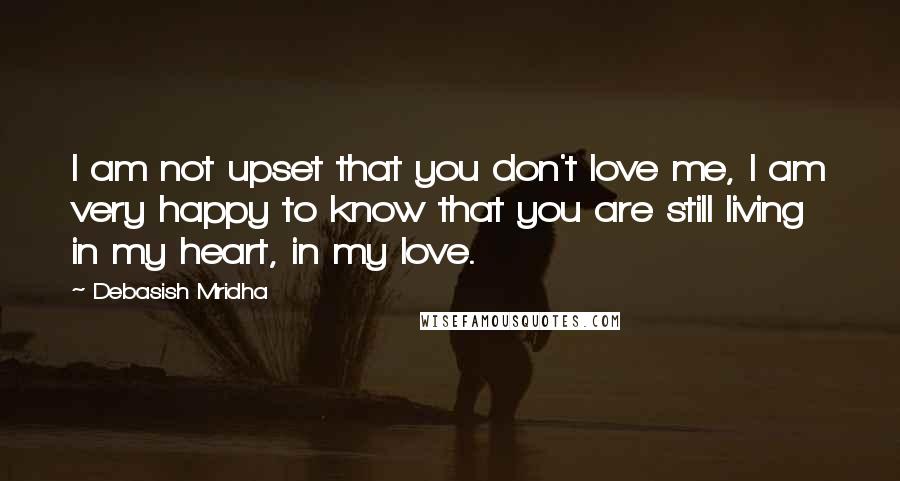 Debasish Mridha Quotes: I am not upset that you don't love me, I am very happy to know that you are still living in my heart, in my love.