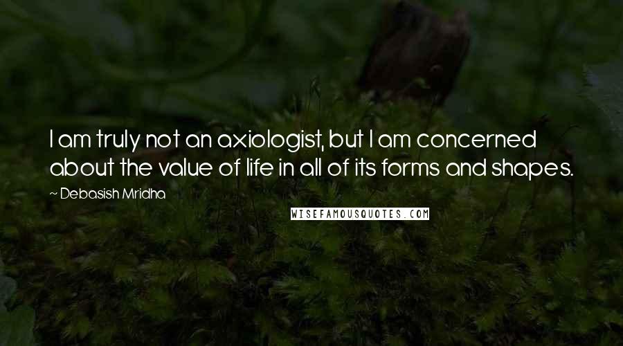 Debasish Mridha Quotes: I am truly not an axiologist, but I am concerned about the value of life in all of its forms and shapes.