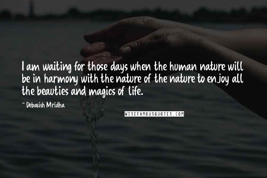 Debasish Mridha Quotes: I am waiting for those days when the human nature will be in harmony with the nature of the nature to enjoy all the beauties and magics of life.