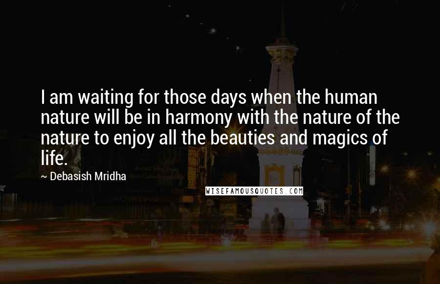 Debasish Mridha Quotes: I am waiting for those days when the human nature will be in harmony with the nature of the nature to enjoy all the beauties and magics of life.