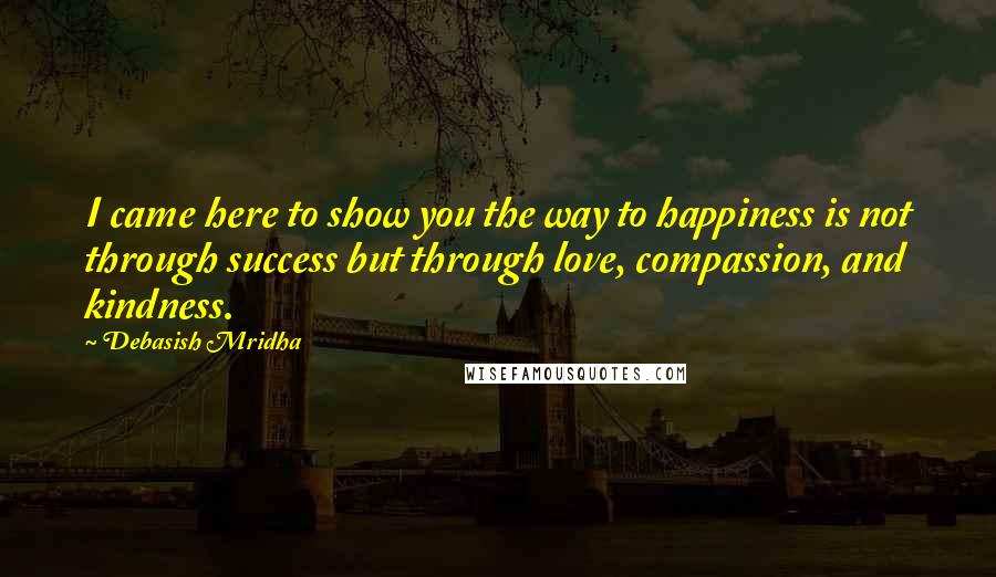 Debasish Mridha Quotes: I came here to show you the way to happiness is not through success but through love, compassion, and kindness.