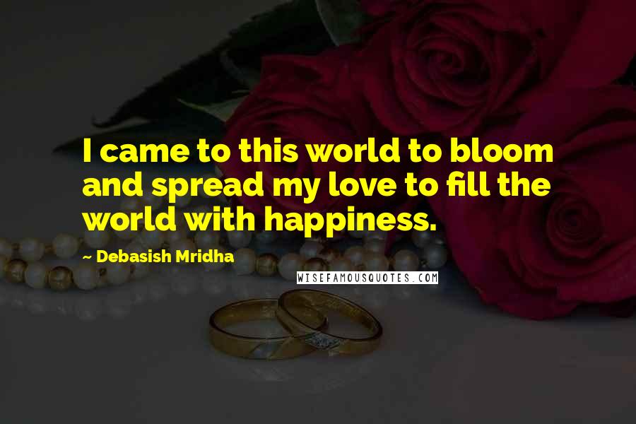 Debasish Mridha Quotes: I came to this world to bloom and spread my love to fill the world with happiness.