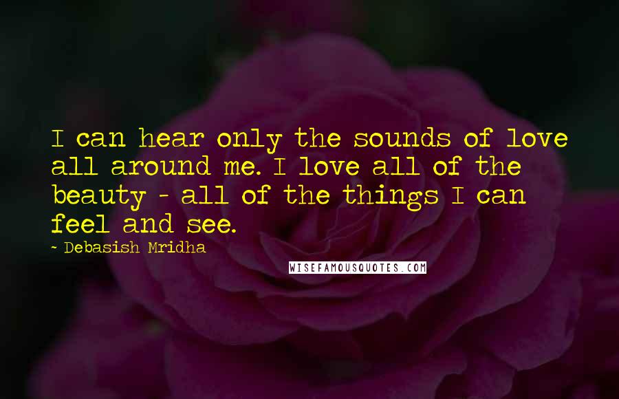 Debasish Mridha Quotes: I can hear only the sounds of love all around me. I love all of the beauty - all of the things I can feel and see.