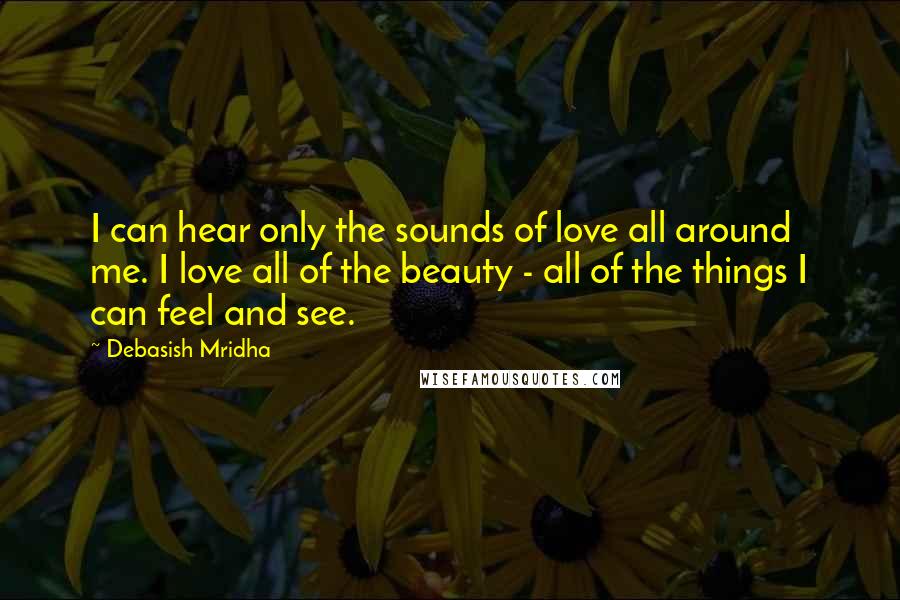 Debasish Mridha Quotes: I can hear only the sounds of love all around me. I love all of the beauty - all of the things I can feel and see.