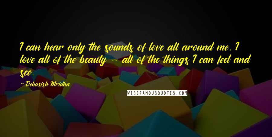 Debasish Mridha Quotes: I can hear only the sounds of love all around me. I love all of the beauty - all of the things I can feel and see.