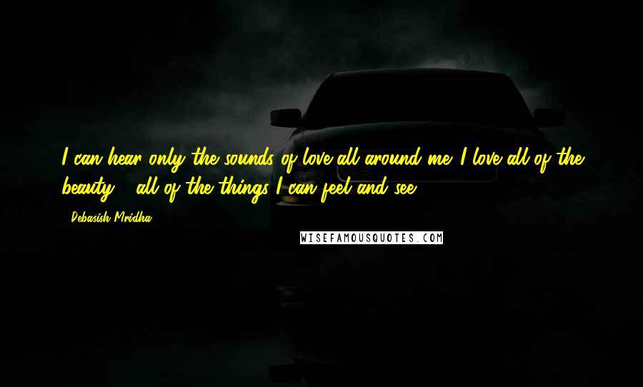 Debasish Mridha Quotes: I can hear only the sounds of love all around me. I love all of the beauty - all of the things I can feel and see.