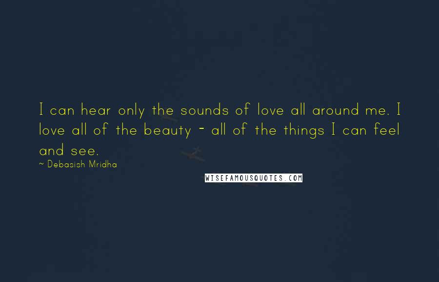 Debasish Mridha Quotes: I can hear only the sounds of love all around me. I love all of the beauty - all of the things I can feel and see.