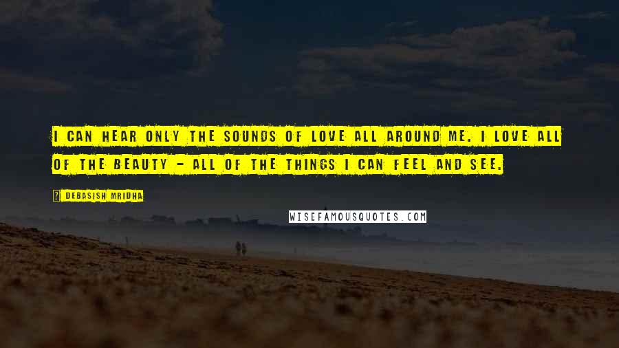 Debasish Mridha Quotes: I can hear only the sounds of love all around me. I love all of the beauty - all of the things I can feel and see.