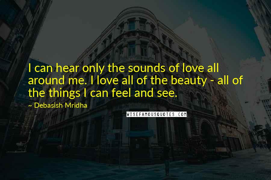 Debasish Mridha Quotes: I can hear only the sounds of love all around me. I love all of the beauty - all of the things I can feel and see.