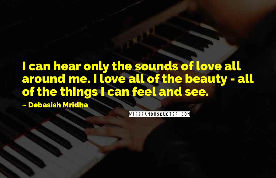 Debasish Mridha Quotes: I can hear only the sounds of love all around me. I love all of the beauty - all of the things I can feel and see.