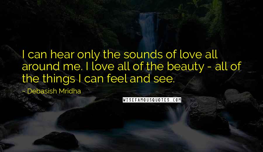 Debasish Mridha Quotes: I can hear only the sounds of love all around me. I love all of the beauty - all of the things I can feel and see.