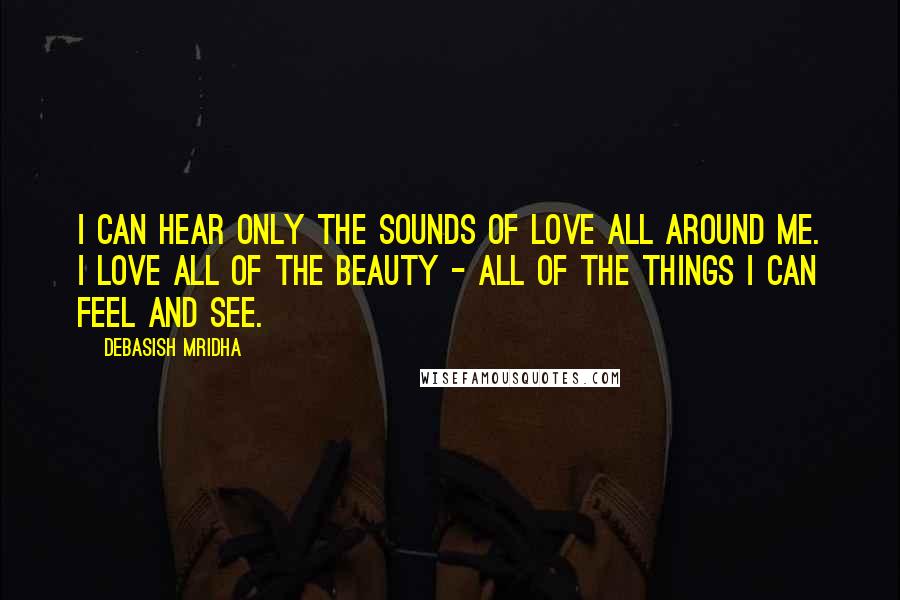 Debasish Mridha Quotes: I can hear only the sounds of love all around me. I love all of the beauty - all of the things I can feel and see.