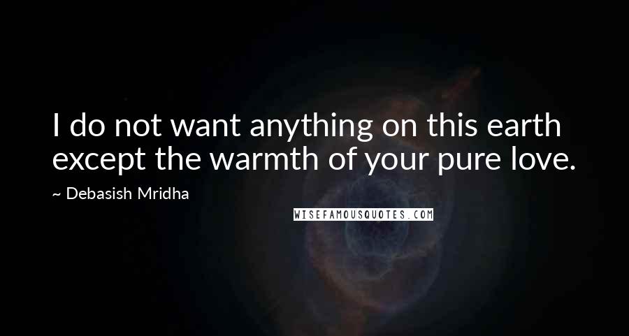 Debasish Mridha Quotes: I do not want anything on this earth except the warmth of your pure love.