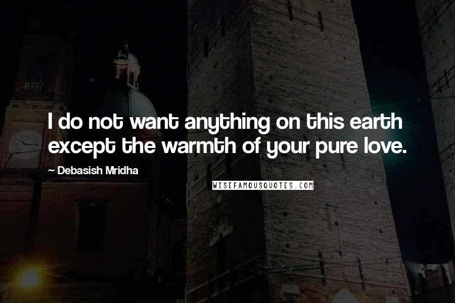 Debasish Mridha Quotes: I do not want anything on this earth except the warmth of your pure love.