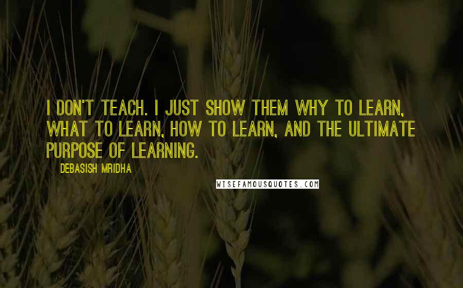 Debasish Mridha Quotes: I don't teach. I just show them why to learn, what to learn, how to learn, and the ultimate purpose of learning.