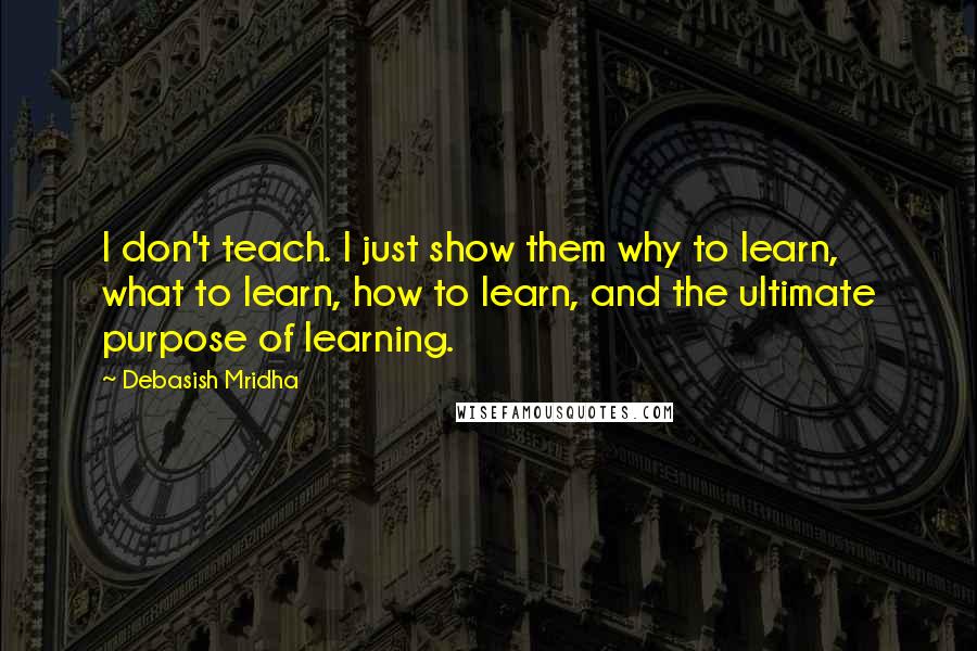 Debasish Mridha Quotes: I don't teach. I just show them why to learn, what to learn, how to learn, and the ultimate purpose of learning.