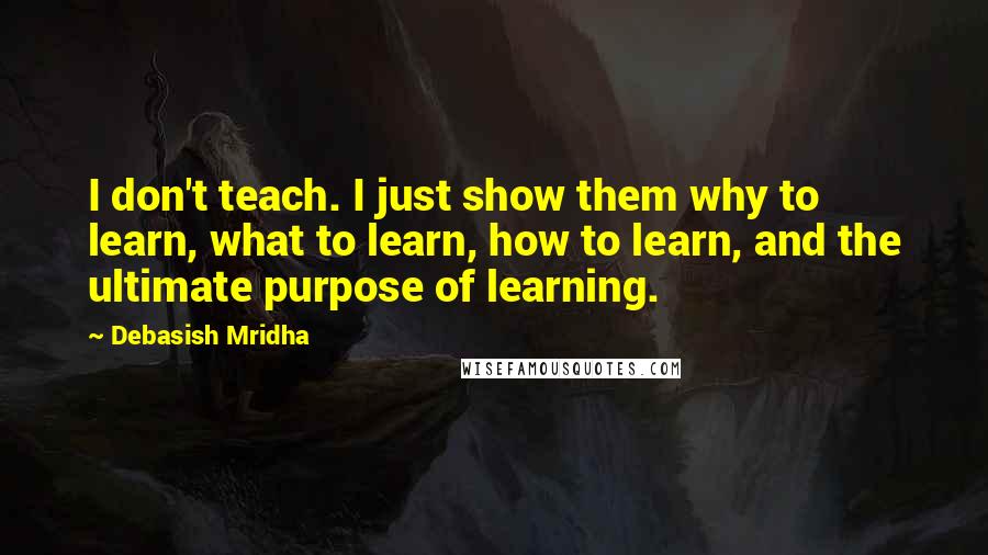 Debasish Mridha Quotes: I don't teach. I just show them why to learn, what to learn, how to learn, and the ultimate purpose of learning.