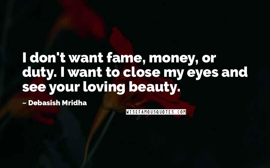 Debasish Mridha Quotes: I don't want fame, money, or duty. I want to close my eyes and see your loving beauty.