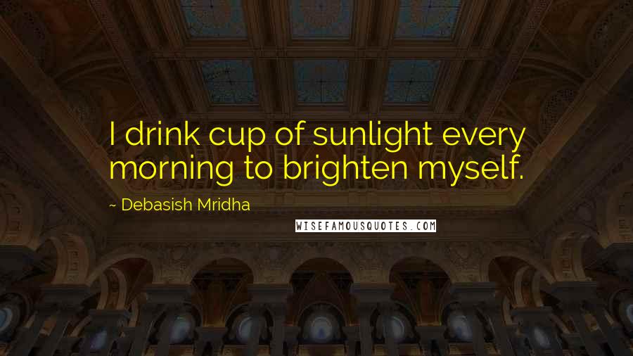 Debasish Mridha Quotes: I drink cup of sunlight every morning to brighten myself.