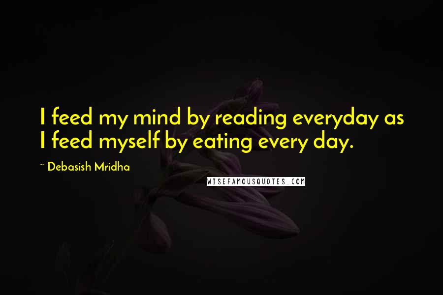 Debasish Mridha Quotes: I feed my mind by reading everyday as I feed myself by eating every day.