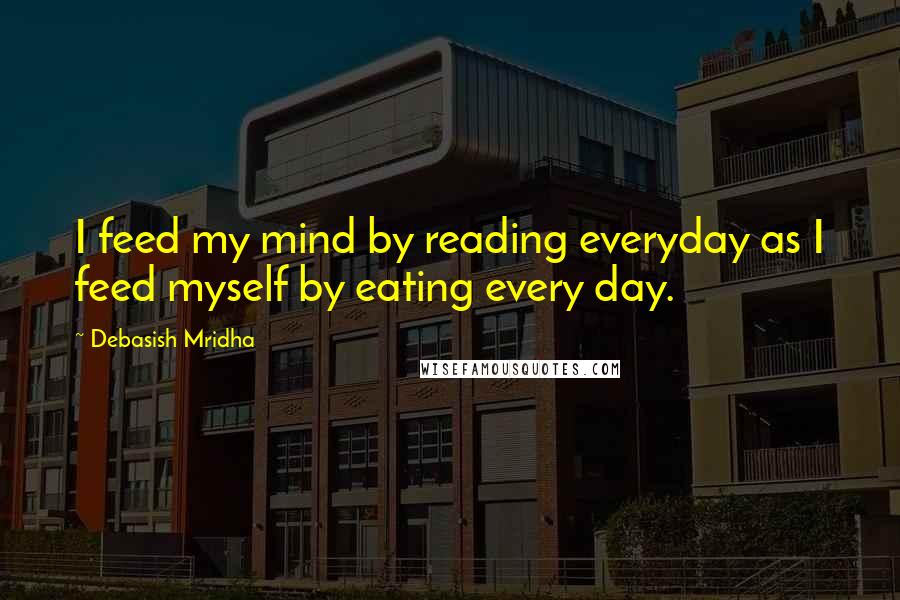 Debasish Mridha Quotes: I feed my mind by reading everyday as I feed myself by eating every day.