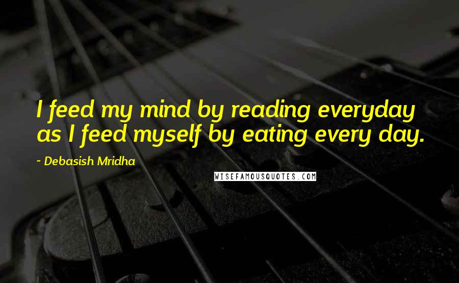 Debasish Mridha Quotes: I feed my mind by reading everyday as I feed myself by eating every day.