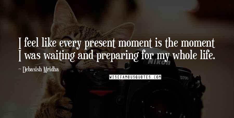 Debasish Mridha Quotes: I feel like every present moment is the moment I was waiting and preparing for my whole life.