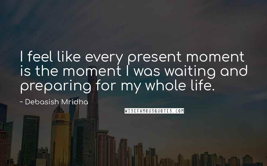 Debasish Mridha Quotes: I feel like every present moment is the moment I was waiting and preparing for my whole life.