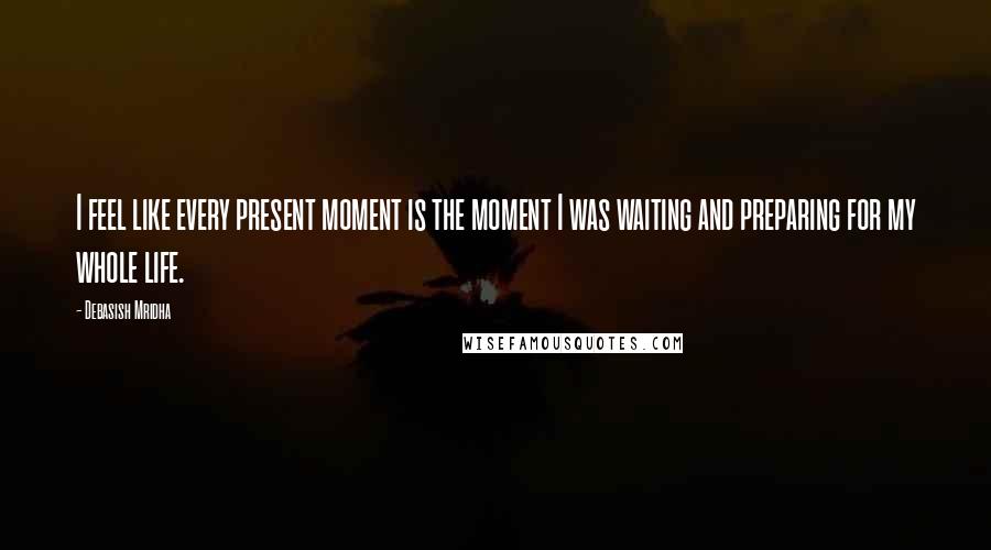 Debasish Mridha Quotes: I feel like every present moment is the moment I was waiting and preparing for my whole life.