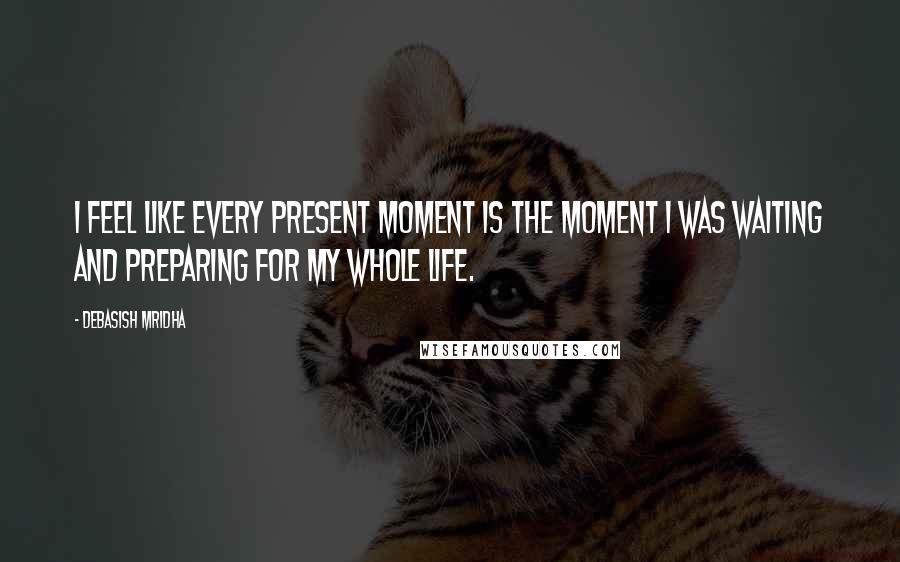 Debasish Mridha Quotes: I feel like every present moment is the moment I was waiting and preparing for my whole life.