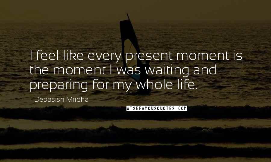 Debasish Mridha Quotes: I feel like every present moment is the moment I was waiting and preparing for my whole life.