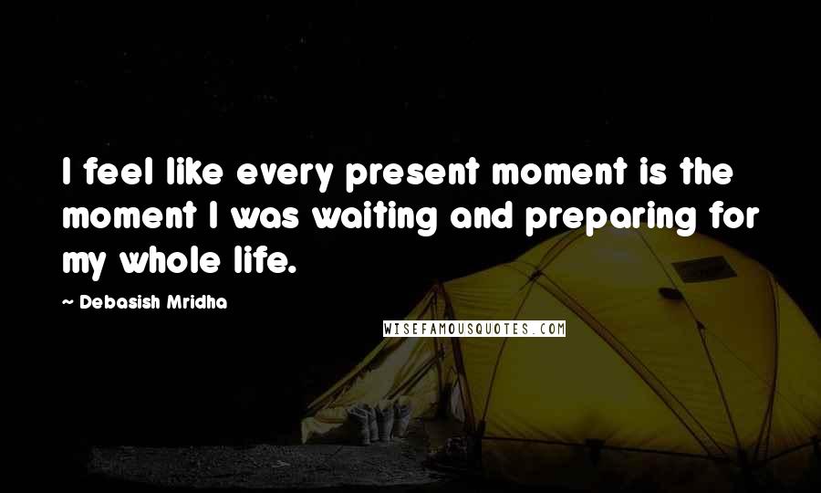 Debasish Mridha Quotes: I feel like every present moment is the moment I was waiting and preparing for my whole life.