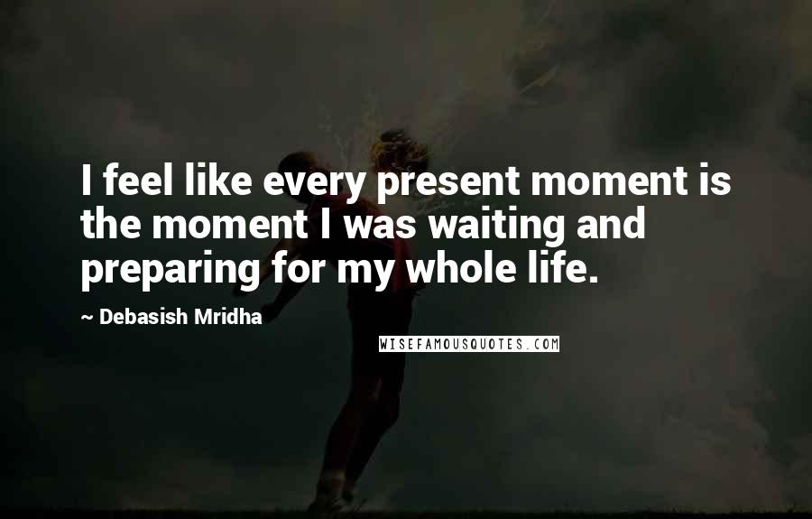 Debasish Mridha Quotes: I feel like every present moment is the moment I was waiting and preparing for my whole life.