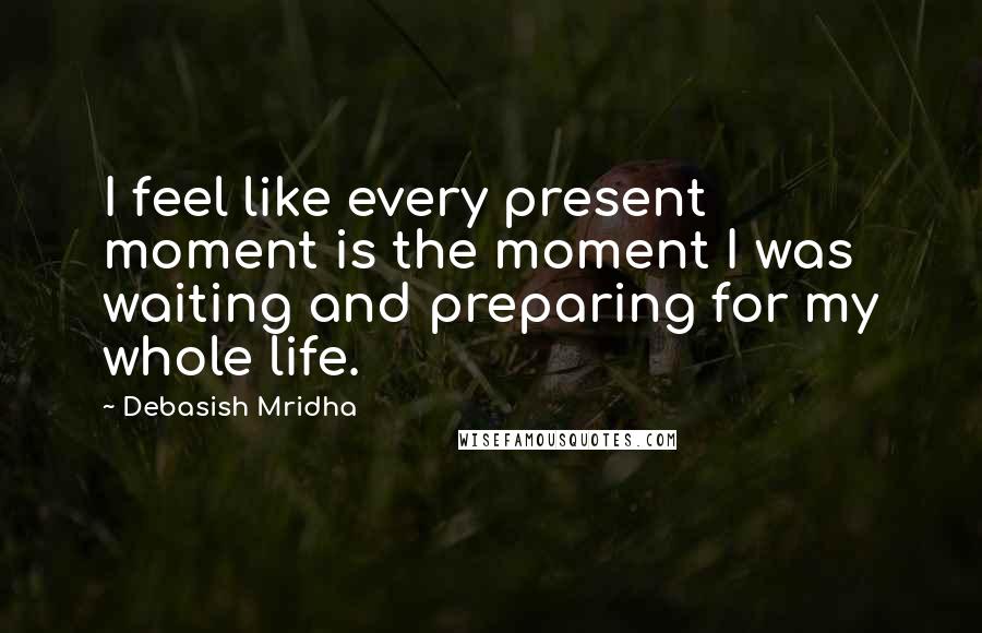 Debasish Mridha Quotes: I feel like every present moment is the moment I was waiting and preparing for my whole life.