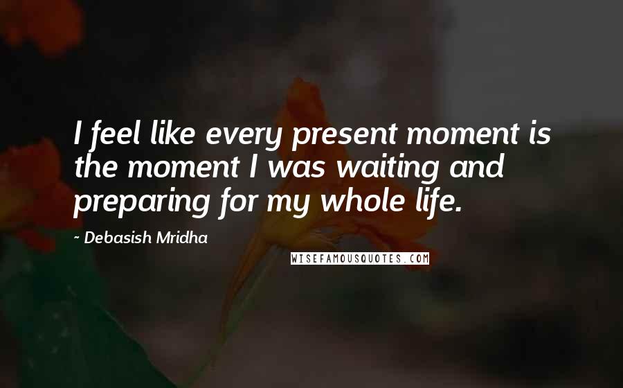 Debasish Mridha Quotes: I feel like every present moment is the moment I was waiting and preparing for my whole life.