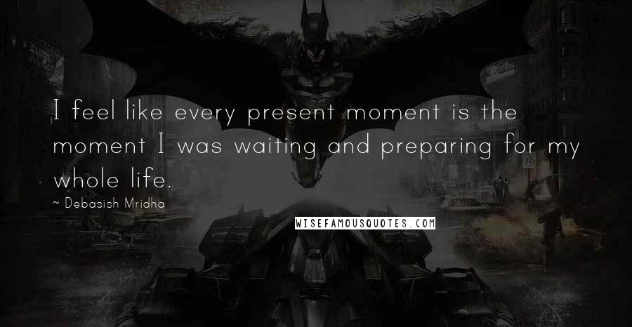 Debasish Mridha Quotes: I feel like every present moment is the moment I was waiting and preparing for my whole life.