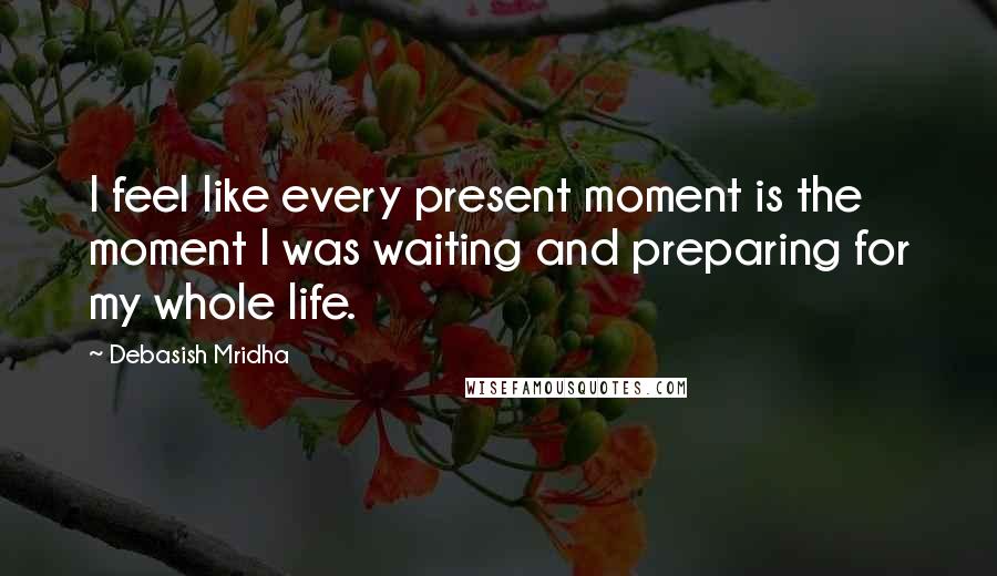 Debasish Mridha Quotes: I feel like every present moment is the moment I was waiting and preparing for my whole life.