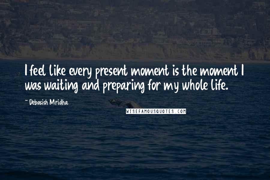 Debasish Mridha Quotes: I feel like every present moment is the moment I was waiting and preparing for my whole life.