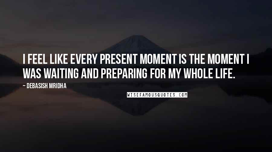 Debasish Mridha Quotes: I feel like every present moment is the moment I was waiting and preparing for my whole life.