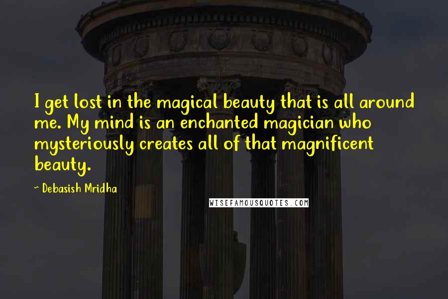 Debasish Mridha Quotes: I get lost in the magical beauty that is all around me. My mind is an enchanted magician who mysteriously creates all of that magnificent beauty.