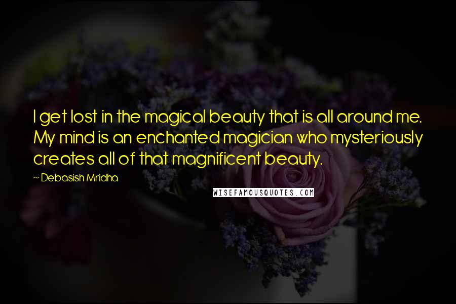 Debasish Mridha Quotes: I get lost in the magical beauty that is all around me. My mind is an enchanted magician who mysteriously creates all of that magnificent beauty.