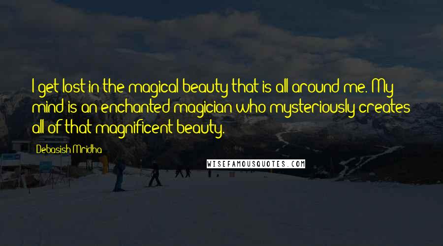 Debasish Mridha Quotes: I get lost in the magical beauty that is all around me. My mind is an enchanted magician who mysteriously creates all of that magnificent beauty.